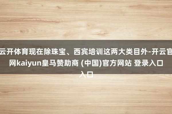 云開體育現在除珠寶、西賓培訓這兩大類目外-開云官網kaiyun皇馬贊助商 (中國)官方網站 登錄入口