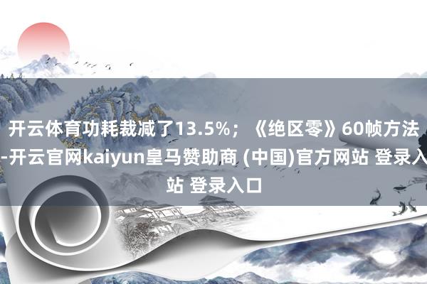 開云體育功耗裁減了13.5%；《絕區零》60幀方法下-開云官網kaiyun皇馬贊助商 (中國)官方網站 登錄入口