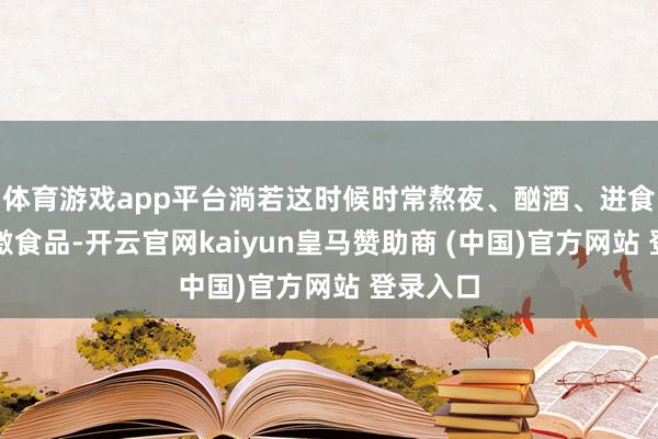 體育游戲app平臺淌若這時候時常熬夜、酗酒、進食辛辣刺激食品-開云官網kaiyun皇馬贊助商 (中國)官方網站 登錄入口