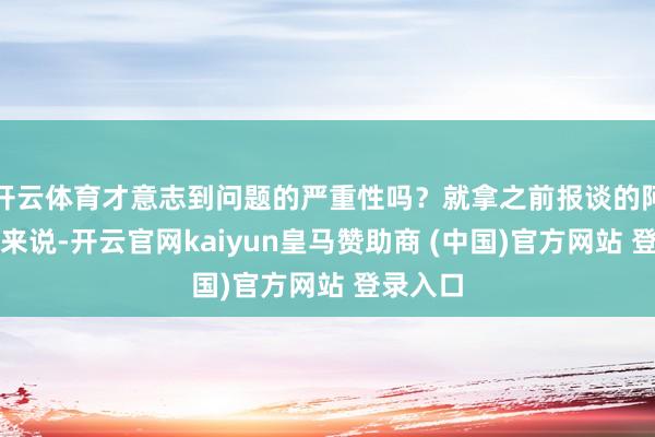 開云體育才意志到問題的嚴重性嗎？就拿之前報談的阿誰案例來說-開云官網kaiyun皇馬贊助商 (中國)官方網站 登錄入口