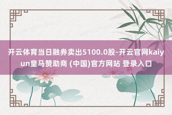 開云體育當日融券賣出5100.0股-開云官網kaiyun皇馬贊助商 (中國)官方網站 登錄入口