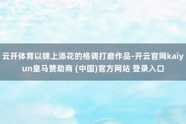 云開體育以錦上添花的格調打磨作品-開云官網kaiyun皇馬贊助商 (中國)官方網站 登錄入口