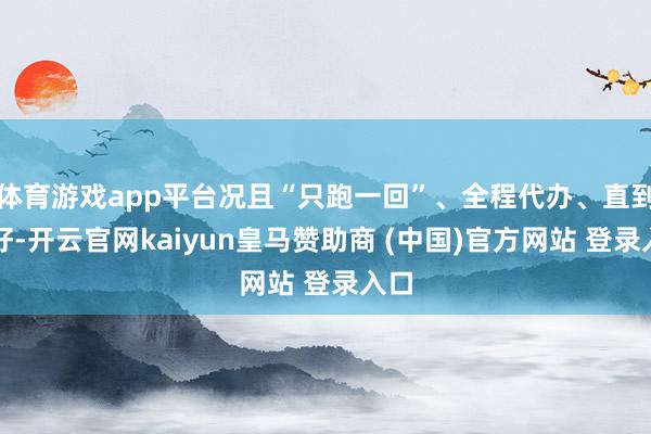 體育游戲app平臺況且“只跑一回”、全程代辦、直到辦好-開云官網kaiyun皇馬贊助商 (中國)官方網站 登錄入口