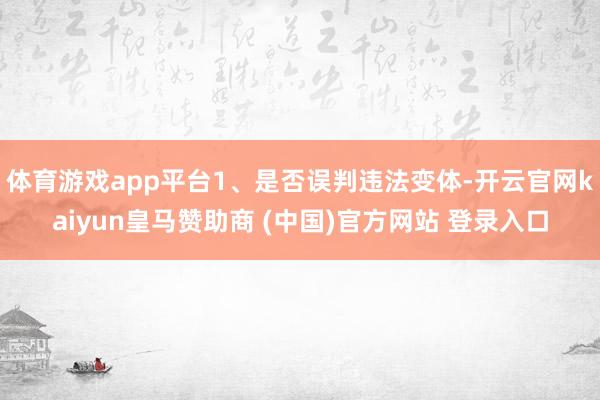 體育游戲app平臺1、是否誤判違法變體-開云官網kaiyun皇馬贊助商 (中國)官方網站 登錄入口