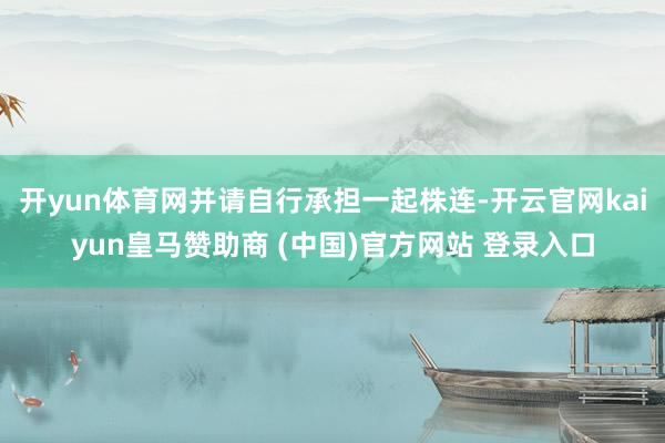 開yun體育網并請自行承擔一起株連-開云官網kaiyun皇馬贊助商 (中國)官方網站 登錄入口