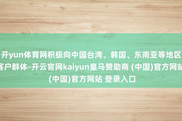 開yun體育網積極向中國臺灣、韓國、東南亞等地區拓展新的客戶群體-開云官網kaiyun皇馬贊助商 (中國)官方網站 登錄入口