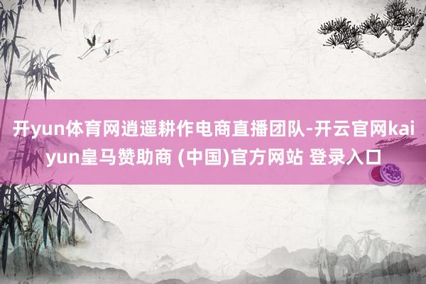 開yun體育網逍遙耕作電商直播團隊-開云官網kaiyun皇馬贊助商 (中國)官方網站 登錄入口