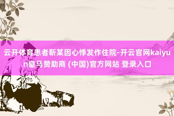 云開體育患者靳某因心悸發作住院-開云官網kaiyun皇馬贊助商 (中國)官方網站 登錄入口