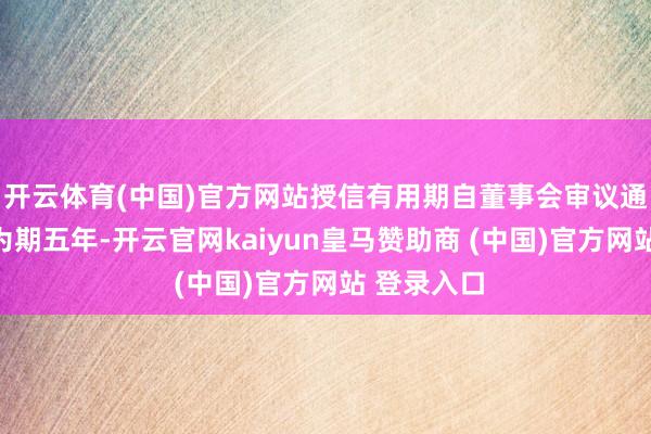 開云體育(中國)官方網站授信有用期自董事會審議通過之日起為期五年-開云官網kaiyun皇馬贊助商 (中國)官方網站 登錄入口