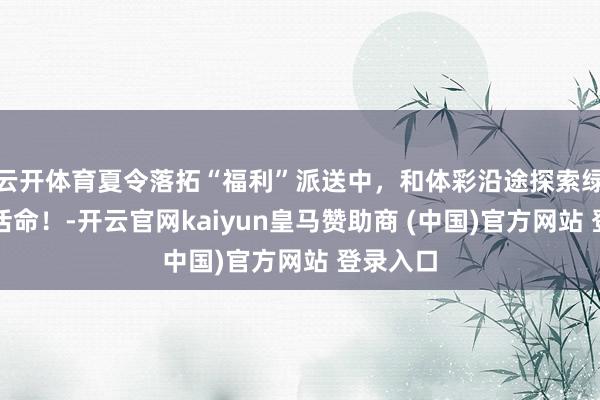 云開體育夏令落拓“福利”派送中，和體彩沿途探索綠色健康活命！-開云官網kaiyun皇馬贊助商 (中國)官方網站 登錄入口