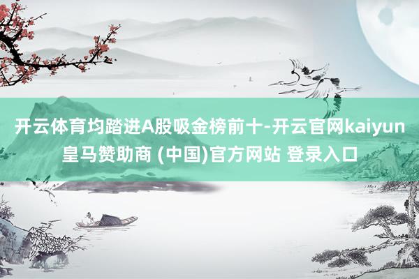 開云體育均踏進A股吸金榜前十-開云官網kaiyun皇馬贊助商 (中國)官方網站 登錄入口