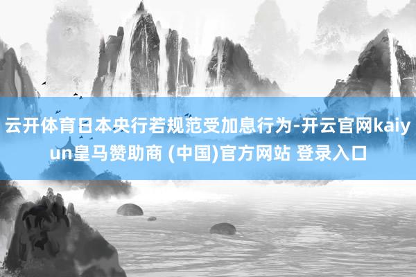 云開體育日本央行若規范受加息行為-開云官網kaiyun皇馬贊助商 (中國)官方網站 登錄入口