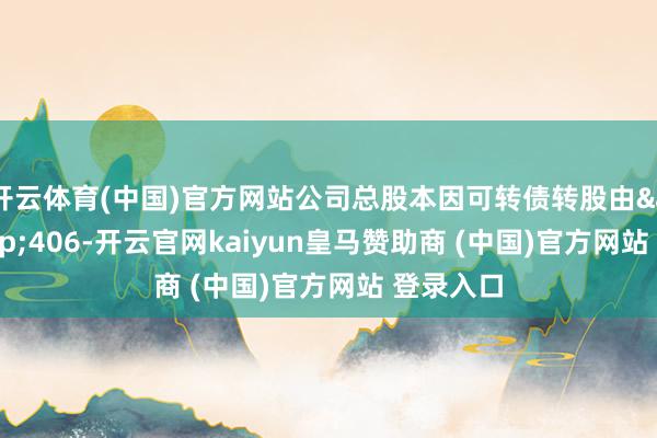 開云體育(中國)官方網站公司總股本因可轉債轉股由&ensp;406-開云官網kaiyun皇馬贊助商 (中國)官方網站 登錄入口