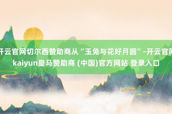 開云官網切爾西贊助商從“玉兔與花好月圓”-開云官網kaiyun皇馬贊助商 (中國)官方網站 登錄入口