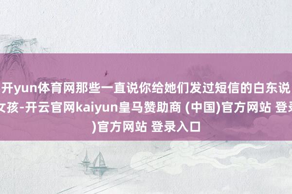 開yun體育網那些一直說你給她們發過短信的白東說念主女孩-開云官網kaiyun皇馬贊助商 (中國)官方網站 登錄入口