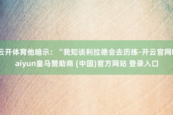 云開體育他暗示：“我知談利拉德會去歷練-開云官網kaiyun皇馬贊助商 (中國)官方網站 登錄入口