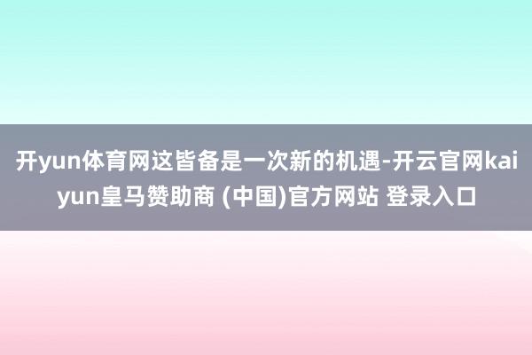 開yun體育網這皆備是一次新的機遇-開云官網kaiyun皇馬贊助商 (中國)官方網站 登錄入口